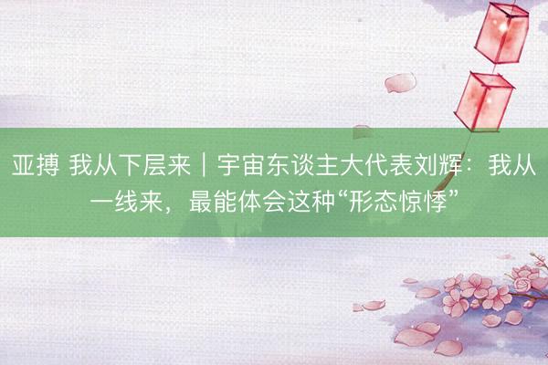 亚搏 我从下层来｜宇宙东谈主大代表刘辉：我从一线来，最能体会这种“形态惊悸”