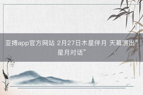 亚搏app官方网站 2月27日木星伴月 天幕演出“星月对话”
