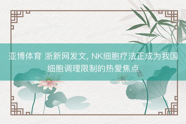 亚博体育 浙新网发文, NK细胞疗法正成为我国细胞调理限制的热爱焦点