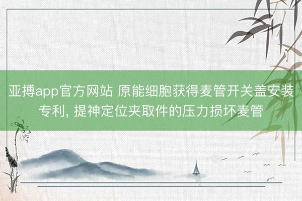亚搏app官方网站 原能细胞获得麦管开关盖安装专利, 提神定位夹取件的压力损坏麦管