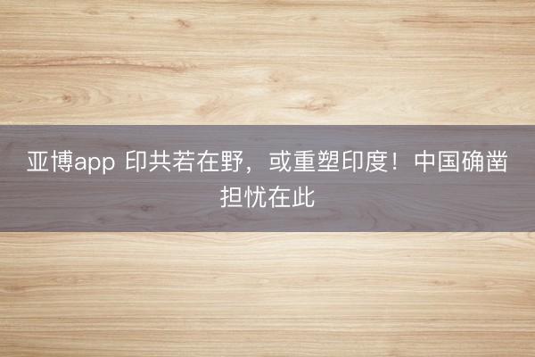 亚博app 印共若在野，或重塑印度！中国确凿担忧在此