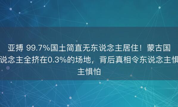 亚搏 99.7%国土简直无东说念主居住!蒙古国东说念主全挤在0.3%的场地,背后真相令东说念主惧怕