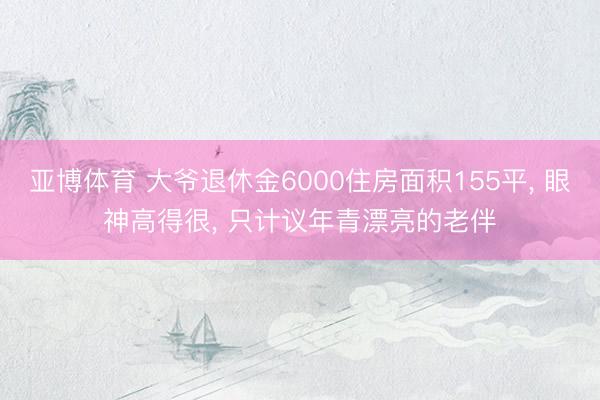 亚博体育 大爷退休金6000住房面积155平, 眼神高得很, 只计议年青漂亮的老伴