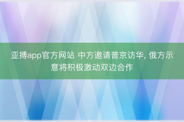 亚搏app官方网站 中方邀请普京访华, 俄方示意将积极激动双边合作
