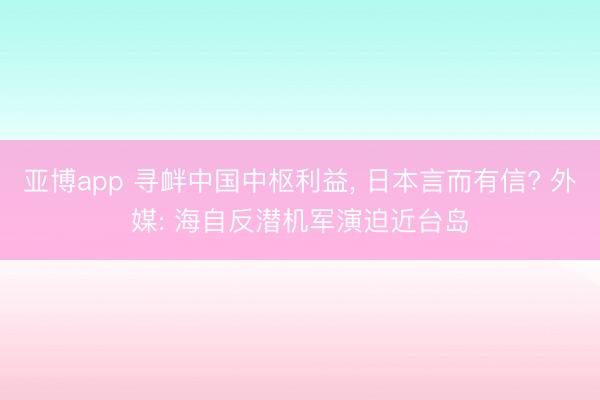 亚博app 寻衅中国中枢利益, 日本言而有信? 外媒: 海自反潜机军演迫近台岛