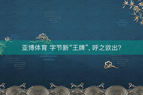 亚博体育 字节新“王牌”, 呼之欲出?