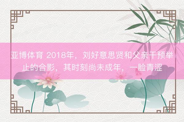 亚博体育 2018年，刘好意思贤和父亲干预举止的合影，其时刻尚未成年，一脸青涩