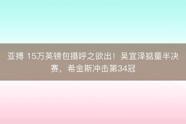 亚搏 15万英镑包摄呼之欲出！吴宜泽掂量半决赛，希金斯冲击第34冠