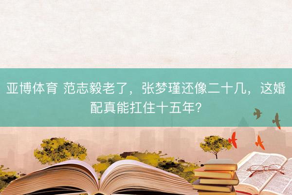亚博体育 范志毅老了，张梦瑾还像二十几，这婚配真能扛住十五年？