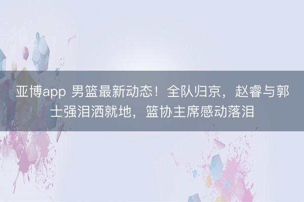 亚博app 男篮最新动态!全队归京,赵睿与郭士强泪洒就地,篮协主席感动落泪