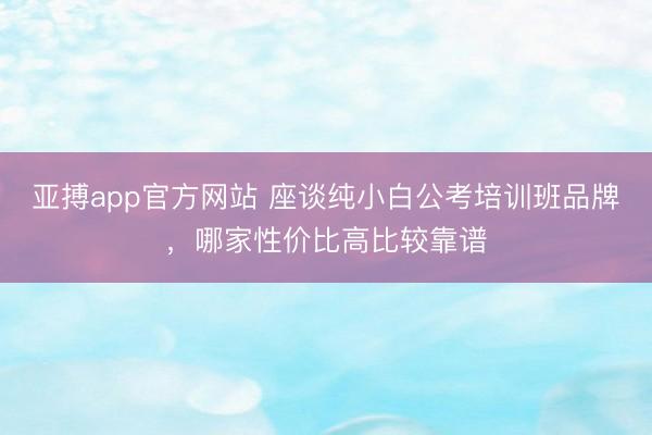亚搏app官方网站 座谈纯小白公考培训班品牌，哪家性价比高比较靠谱