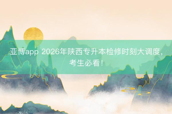 亚博app 2026年陕西专升本检修时刻大调度，考生必看！
