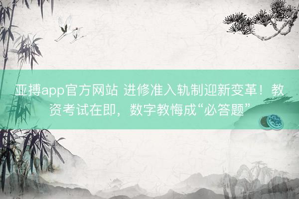 亚搏app官方网站 进修准入轨制迎新变革！教资考试在即，数字教悔成“必答题”