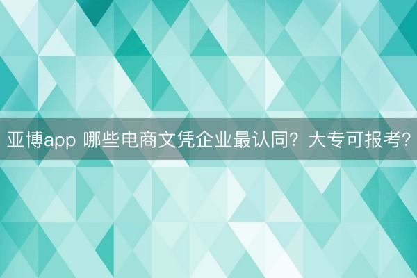 亚博app 哪些电商文凭企业最认同？大专可报考？
