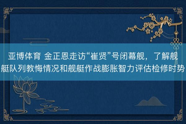 亚博体育 金正恩走访“崔贤”号闭幕舰，了解舰艇队列教悔情况和舰艇作战膨胀智力评估检修时势