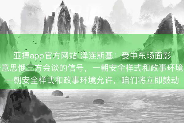 亚搏app官方网站 泽连斯基：受中东场面影响，现在暂无举行乌好意思俄三方会谈的信号，一朝安全样式和政事环境允许，咱们将立即鼓动