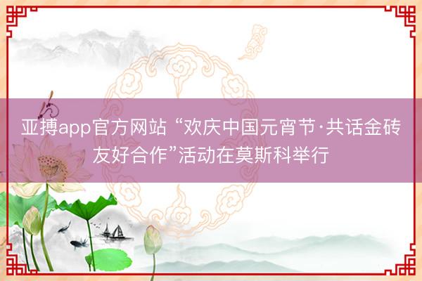 亚搏app官方网站 “欢庆中国元宵节·共话金砖友好合作”活动在莫斯科举行
