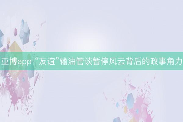亚博app “友谊”输油管谈暂停风云背后的政事角力