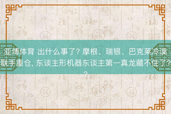 亚博体育 出什么事了? 摩根、瑞银、巴克莱冷漠联手重仓, 东谈主形机器东谈主第一真龙藏不住了?