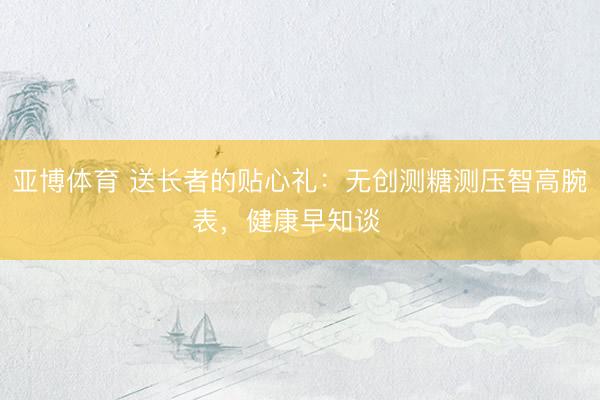 亚博体育 送长者的贴心礼：无创测糖测压智高腕表，健康早知谈❤️