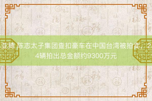 亚搏 陈志太子集团查扣豪车在中国台湾被拍卖，24辆拍出总金额约9300万元