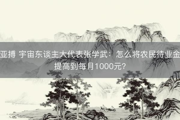亚搏 宇宙东谈主大代表张学武:怎么将农民待业金提高到每月1000元?