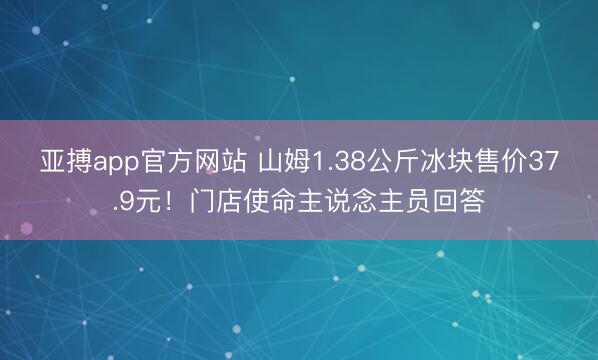 亚搏app官方网站 山姆1.38公斤冰块售价37.9元！门店使命主说念主员回答