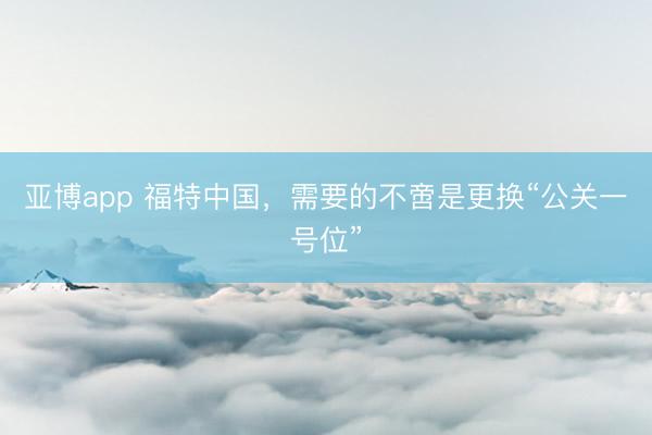 亚博app 福特中国，需要的不啻是更换“公关一号位”