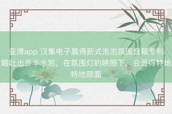 亚博app 汉集电子赢得新式泡泡氛围音箱专利，大略吐出多半水泡，在氛围灯的映照下，会显得特地颜面