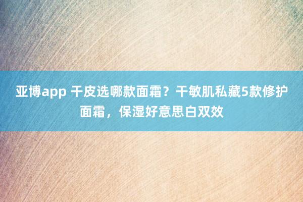 亚博app 干皮选哪款面霜？干敏肌私藏5款修护面霜，保湿好意思白双效