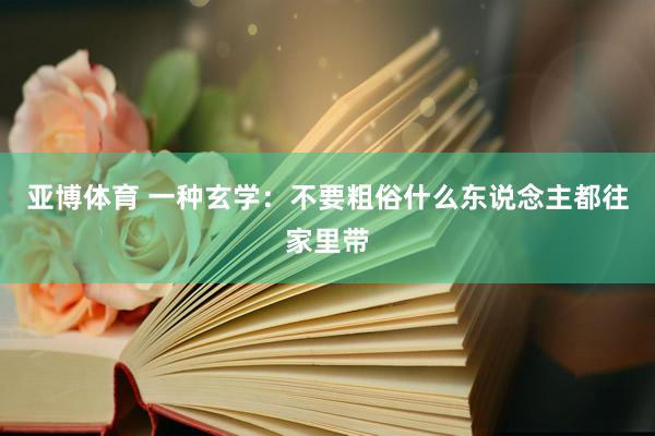 亚博体育 一种玄学：不要粗俗什么东说念主都往家里带