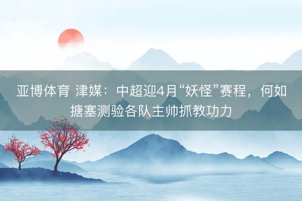 亚博体育 津媒：中超迎4月“妖怪”赛程，何如搪塞测验各队主帅抓教功力