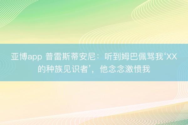 亚博app 普雷斯蒂安尼：听到姆巴佩骂我‘XX的种族见识者’，他念念激愤我