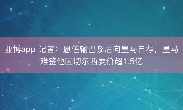 亚博app 记者：恩佐输巴黎后向皇马自荐，皇马难签他因切尔西要价超1.5亿