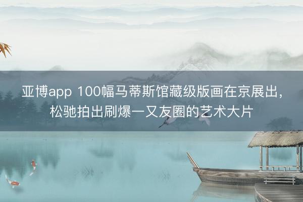 亚博app 100幅马蒂斯馆藏级版画在京展出,松驰拍出刷爆一又友圈的艺术大片