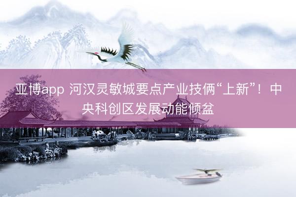 亚博app 河汉灵敏城要点产业技俩“上新”!中央科创区发展动能倾盆