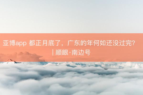 亚博app 都正月底了,广东的年何如还没过完? | 顺眼·南边号