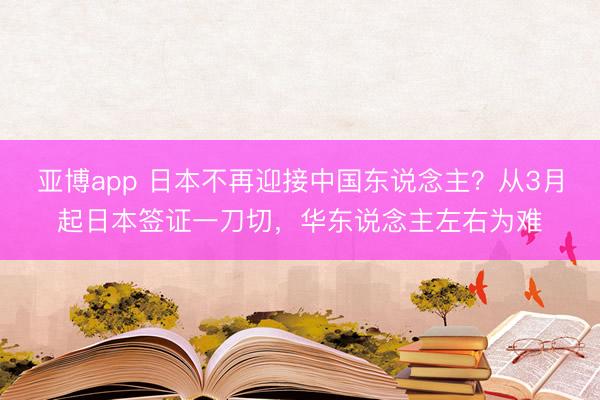 亚博app 日本不再迎接中国东说念主？从3月起日本签证一刀切，华东说念主左右为难