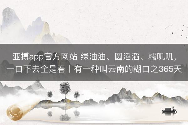 亚搏app官方网站 绿油油、圆滔滔、糯叽叽，一口下去全是春丨有一种叫云南的糊口之365天