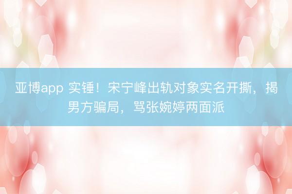 亚博app 实锤!宋宁峰出轨对象实名开撕,揭男方骗局,骂张婉婷两面派