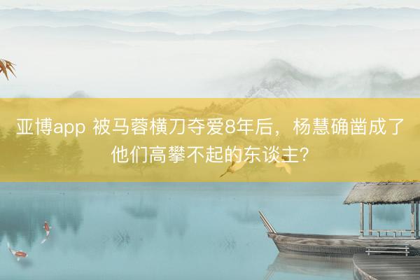亚博app 被马蓉横刀夺爱8年后,杨慧确凿成了他们高攀不起的东谈主?