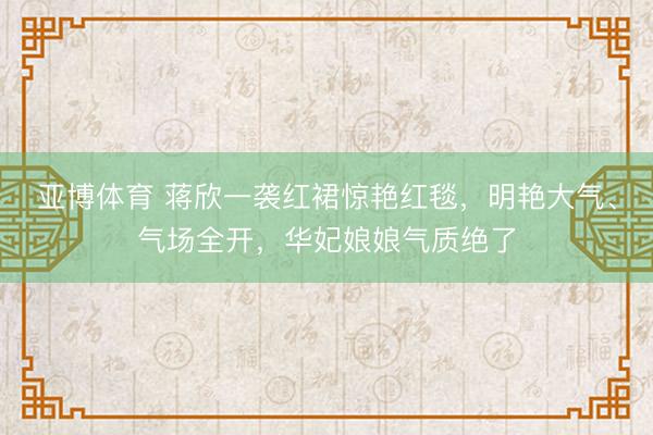 亚博体育 蒋欣一袭红裙惊艳红毯,明艳大气、气场全开,华妃娘娘气质绝了