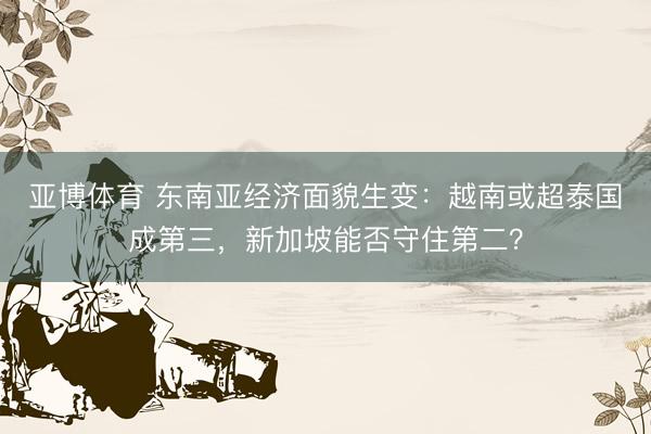 亚博体育 东南亚经济面貌生变:越南或超泰国成第三,新加坡能否守住第二?