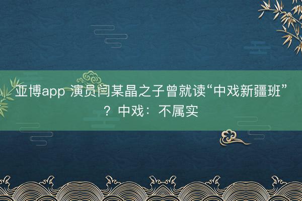 亚博app 演员闫某晶之子曾就读“中戏新疆班”？中戏：不属实