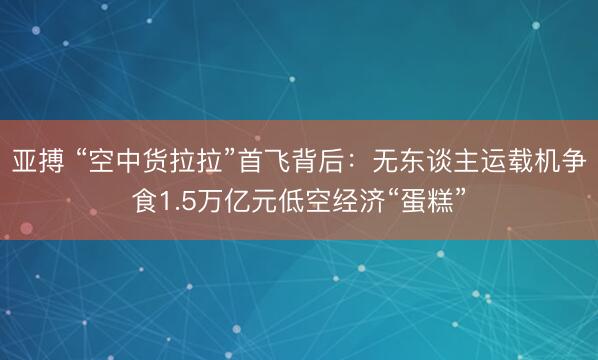 亚搏 “空中货拉拉”首飞背后：无东谈主运载机争食1.5万亿元低空经济“蛋糕”