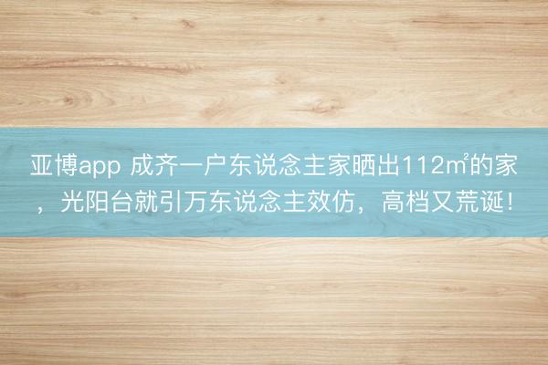 亚博app 成齐一户东说念主家晒出112㎡的家，光阳台就引万东说念主效仿，高档又荒诞！