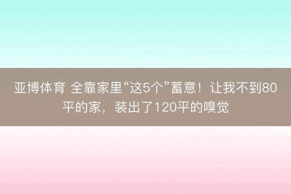 亚博体育 全靠家里“这5个”蓄意!让我不到80平的家,装出了120平的嗅觉