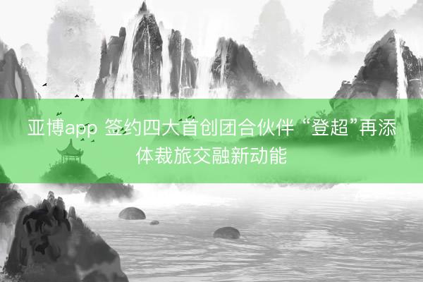 亚博app 签约四大首创团合伙伴 “登超”再添体裁旅交融新动能