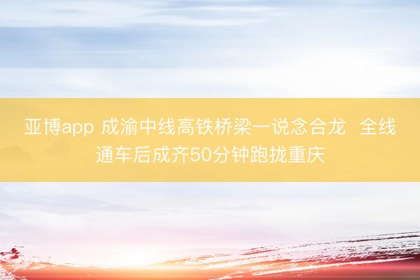 亚博app 成渝中线高铁桥梁一说念合龙  全线通车后成齐50分钟跑拢重庆