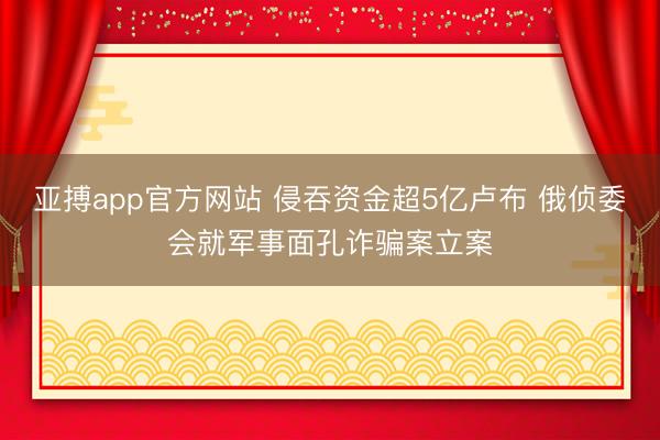 亚搏app官方网站 侵吞资金超5亿卢布 俄侦委会就军事面孔诈骗案立案